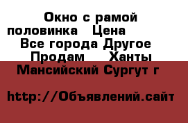 Окно с рамой половинка › Цена ­ 4 000 - Все города Другое » Продам   . Ханты-Мансийский,Сургут г.